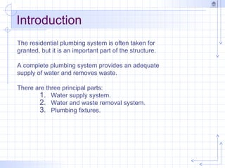 Introduction
The residential plumbing system is often taken for
granted, but it is an important part of the structure.
A complete plumbing system provides an adequate
supply of water and removes waste.
There are three principal parts:
1. Water supply system.
2. Water and waste removal system.
3. Plumbing fixtures.
 