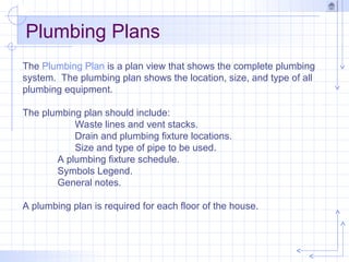 Plumbing Plans
The Plumbing Plan is a plan view that shows the complete plumbing
system. The plumbing plan shows the location, size, and type of all
plumbing equipment.
The plumbing plan should include:
Waste lines and vent stacks.
Drain and plumbing fixture locations.
Size and type of pipe to be used.
A plumbing fixture schedule.
Symbols Legend.
General notes.
A plumbing plan is required for each floor of the house.
 