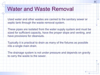 Water and Waste Removal
Used water and other wastes are carried to the sanitary sewer or
septic tank through the waste removal system.
These pipes are isolated from the water supply system and must be
sized for sufficient capacity, have the proper slope and venting, and
have provisions for cleanouts.
Typically it is practical to drain as many of the fixtures as possible
into a single main drain.
The drainage system is not under pressure and depends on gravity
to carry the waste to the sewer.
 