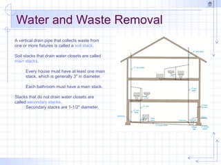 Water and Waste Removal
A vertical drain pipe that collects waste from
one or more fixtures is called a soil stack.
Soil stacks that drain water closets are called
main stacks.
Every house must have at least one main
stack, which is generally 3" in diameter.
Each bathroom must have a main stack.
Stacks that do not drain water closets are
called secondary stacks.
Secondary stacks are 1-1/2" diameter.
 