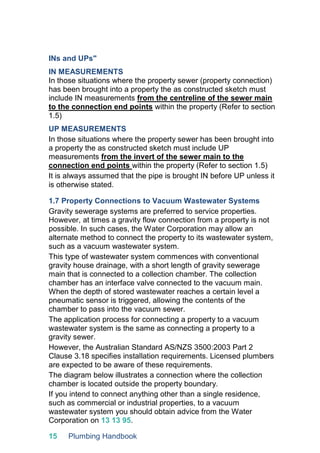 15 Plumbing Handbook
INs and UPs"
IN MEASUREMENTS
In those situations where the property sewer (property connection)
has been brought into a property the as constructed sketch must
include IN measurements from the centreline of the sewer main
to the connection end points within the property (Refer to section
1.5)
UP MEASUREMENTS
In those situations where the property sewer has been brought into
a property the as constructed sketch must include UP
measurements from the invert of the sewer main to the
connection end points within the property (Refer to section 1.5)
It is always assumed that the pipe is brought IN before UP unless it
is otherwise stated.
1.7 Property Connections to Vacuum Wastewater Systems
Gravity sewerage systems are preferred to service properties.
However, at times a gravity flow connection from a property is not
possible. In such cases, the Water Corporation may allow an
alternate method to connect the property to its wastewater system,
such as a vacuum wastewater system.
This type of wastewater system commences with conventional
gravity house drainage, with a short length of gravity sewerage
main that is connected to a collection chamber. The collection
chamber has an interface valve connected to the vacuum main.
When the depth of stored wastewater reaches a certain level a
pneumatic sensor is triggered, allowing the contents of the
chamber to pass into the vacuum sewer.
The application process for connecting a property to a vacuum
wastewater system is the same as connecting a property to a
gravity sewer.
However, the Australian Standard AS/NZS 3500:2003 Part 2
Clause 3.18 specifies installation requirements. Licensed plumbers
are expected to be aware of these requirements.
The diagram below illustrates a connection where the collection
chamber is located outside the property boundary.
If you intend to connect anything other than a single residence,
such as commercial or industrial properties, to a vacuum
wastewater system you should obtain advice from the Water
Corporation on 13 13 95.
 