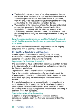 20 Plumbing Handbook
 The installation of some forms of backflow prevention devices
will reduce water pressure/ flow rate downstream of the device.
If the water pressure and/or flow rate is critical to your client,
then this should be discussed with your client prior to choosing
and installing the final backflow prevention device.
 Work related to the installation of backflow devices is identified
as plumbing work and is therefore covered by plumbing
regulations. Compliance with the plumbing standards will
therefore be monitored by the Plumbers Licensing Board and
you are required to notify the Board of your intention to carry out
the work.
Only licensed plumbers who are qualified to install, test and
certify backflow prevention devices are permitted to carry out
such works.
The Water Corporation will inspect properties to ensure ongoing
compliance with its Backflow Prevention Policy.
2.5 Backflow Regulations and Standards
Water Corporation requirements relating to the installation,
maintenance, and testing of a backflow prevention device are
supported by legislation and plumbing standards.
Regulations for Backflow Prevention
The requirement to have and maintain backflow prevention devices
at the boundary of a property is supported by legislation, including
the following regulations:
Regulations 42 and 43 Water Services Regulations
Due to the potentially serious nature of a backflow incident, the
Water Corporation can in accordance with these regulations serve
an order on a property owner or occupier to install backflow
devices.
The regulations also provide for penalties for non-compliance or
under the Water Services Act 2012 (WA) the Water Corporation
has the power to restrict or disconnect water services, to protect
the drinking water supply from potential contamination caused by a
backflow event from a property.
Standards for Backflow Prevention
In addition to all plumbing regulations, licensed plumbing
contractors must also apply the following standards for backflow
prevention:
 