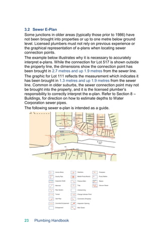 23 Plumbing Handbook
3.2 Sewer E-Plan
Some junctions in older areas (typically those prior to 1986) have
not been brought into properties or up to one metre below ground
level. Licensed plumbers must not rely on previous experience or
the graphical representation of e-plans when locating sewer
connection points.
The example below illustrates why it is necessary to accurately
interpret e-plans. While the connection for Lot 517 is shown outside
the property line, the dimensions show the connection point has
been brought in 2.7 metres and up 1.9 metres from the sewer line.
The graphic for Lot 111 reflects the measurement which indicates it
has been brought in 1.3 metres and up 1.9 metres from the sewer
line. Common in older suburbs, the sewer connection point may not
be brought into the property, and it is the licensed plumber’s
responsibility to correctly interpret the e-plan. Refer to Section 8 –
Buildings, for direction on how to estimate depths to Water
Corporation sewer pipes.
The following sewer e-plan is intended as a guide.
 