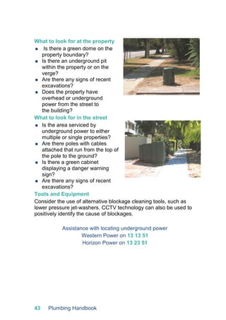 43 Plumbing Handbook
What to look for at the property
 Is there a green dome on the
property boundary?
 Is there an underground pit
within the property or on the
verge?
 Are there any signs of recent
excavations?
 Does the property have
overhead or underground
power from the street to
the building?
What to look for in the street
 Is the area serviced by
underground power to either
multiple or single properties?
 Are there poles with cables
attached that run from the top of
the pole to the ground?
 Is there a green cabinet
displaying a danger warning
sign?
 Are there any signs of recent
excavations?
Tools and Equipment
Consider the use of alternative blockage cleaning tools, such as
lower pressure jet-washers. CCTV technology can also be used to
positively identify the cause of blockages.
Assistance with locating underground power
Western Power on 13 13 51
Horizon Power on 13 23 51
 