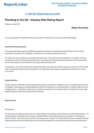 Find Industry reports, Company profiles
ReportLinker                                                                           and Market Statistics



                                               >> Get this Report Now by email!

Plumbing in the US - Industry Risk Rating Report
Published on April 2010

                                                                                                                 Report Summary



This is the replacement for IBISWorld's February 2010 edition of Plumbing in the US Industry Risk Ratings Report.




Industry Risk Ratings Synopsis


This Industry Risk Ratings report from IBISWorld evaluates the inherent risks associated with the Plumbing in the US industry.
Industry Risk is assumed to be 'the difficulty, or otherwise, of the business operating environment'.


The report looks at the operational risk associated with this industry. Three types of risk are recognized in our analysis. These are:
risk arising from within the industry itself (structural risk), risks arising from the expected future performance of the industry (growth
risk) and risk arising from forces external to the industry (external sensitivity risk).


This approach is new in that it analyses non-financial information surrounding each industry. Industries are scored on a 9-point scale,
where 1 represents the lowest risk and 9 the highest. The Industry Risk score measures expected Industry Risk over the coming
12-18 months.




Industry Definition


Industry contractors install and maintain plumbing fixtures, fittings, and equipment, ranging from work on household pipes and drains,
to installation of gas cooking and heating appliances, bathroom and toilet fixtures, and venting systems. Emergency repair work (e.g.
unclogging drains, or repairing burst water mains), represents a significant source of industry revenue. Contractors may also supply
plumbing appliances, pipes and coupling products for projects.




Report Contents




Risk Overview


The Risk Overview chapter includes sections on Industry Definition and Activities, Industry Risk Score and Risk Rating Analysis. The
Industry Definition and Activities section provides a detailed definition of the activities carried out by operators in this industry as
defined in NAICS. A list of the primary activities of the industry is also included. The Industry Risk Score section provides the Overall
Industry Risk Score as well as the Risk Scores for each of the three types of risk covered that combine to form the Overall Industry



Plumbing in the US - Industry Risk Rating Report                                                                                     Page 1/5
 
