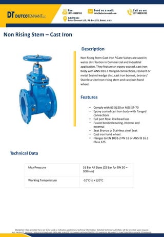 Non Rising Stem – Cast Iron
Description
Non Rising Stem-Cast Iron *Gate Valves are used in
water distribution in Commercial and industrial
application. They featurean epoxy-coated, cast iron
body with ANSI B16.1 flanged connections, resilient or
metal Seated wedge disc, cast iron bonnet, bronze /
Stainless steel non-rising stem and cast iron hand
wheel.
Features
Technical Data
Max Pressure 16 Bar All Sizes (25 Bar for DN 50 –
300mm)
Working Temperature -10°C to +120°C
• Complywith BS 5150 or MSS SP-70
• Epoxy coated cast iron body with flanged
connections
• Full port flow, low head loss
• Fusion bonded coating, internal and
external
• Seat Bronze or Stainless steel Seat
• Cast iron hand wheel.
• Flanges to EN 1092-2 PN 16 or ANSI B 16.1
Class 125
Disclaimer: Data provided here are to be used as Indicative, preliminary technical information. Detailed technical submittals will be provided upon request.
ALL PRODUCT, PRODUCT SPECIFICATIONS AND DATA ARE SUBJECT TO CHANGE WITHOUT NOTICE TO IMPROVE RELIABILITY, FUNCTION OR DESIGNOR OTHERWISE.
 