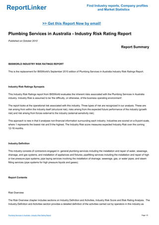 Find Industry reports, Company profiles
ReportLinker                                                                           and Market Statistics



                                               >> Get this Report Now by email!

Plumbing Services in Australia - Industry Risk Rating Report
Published on October 2010

                                                                                                                 Report Summary



IBISWORLD INDUSTRY RISK RATINGS REPORT


This is the replacement for IBISWorld's September 2010 edition of Plumbing Services in Australia Industry Risk Ratings Report.




Industry Risk Ratings Synopsis


This Industry Risk Ratings report from IBISWorld evaluates the inherent risks associated with the Plumbing Services in Australia
industry. Industry Risk is assumed to be 'the difficulty, or otherwise, of the business operating environment'.


The report looks at the operational risk associated with this industry. Three types of risk are recognized in our analysis. These are:
risk arising from within the industry itself (structural risk), risks arising from the expected future performance of the industry (growth
risk) and risk arising from forces external to the industry (external sensitivity risk).


This approach is new in that it analyses non-financial information surrounding each industry. Industries are scored on a 9-point scale,
where 1 represents the lowest risk and 9 the highest. The Industry Risk score measures expected Industry Risk over the coming
12-18 months.




Industry Definition


This industry consists of contractors engaged in: general plumbing services including the installation and repair of water, sewerage,
drainage, and gas systems, and installation of appliances and fixtures; pipefitting services including the installation and repair of high
or low pressure pipe systems; pipe laying services involving the installation of drainage, sewerage, gas, or water pipes; and steam
fitting services (pipe systems for high pressure liquids and gases).




Report Contents




Risk Overview


The Risk Overview chapter includes sections on Industry Definition and Activities, Industry Risk Score and Risk Rating Analysis. The
Industry Definition and Activities section provides a detailed definition of the activities carried out by operators in this industry as



Plumbing Services in Australia - Industry Risk Rating Report                                                                         Page 1/5
 