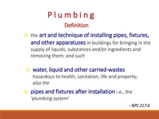 P l u m b i n g
Definition
the art and technique of installing pipes, fixtures,
and other apparatuses in buildings for bringing in the
supply of liquids, substances and/or ingredients and
removing them; and such
water, liquid and other carried-wastes
hazardous to health, sanitation, life and property;
also the
pipes and fixtures after installation i.e., the
‘plumbing system’
- NPC 217.6
 
