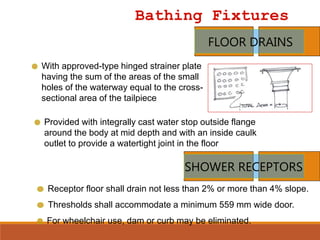 Bathing Fixtures
FLOOR DRAINS
With approved-type hinged strainer plate
having the sum of the areas of the small
holes of the waterway equal to the cross-
sectional area of the tailpiece
Provided with integrally cast water stop outside flange
around the body at mid depth and with an inside caulk
outlet to provide a watertight joint in the floor
SHOWER RECEPTORS
Receptor floor shall drain not less than 2% or more than 4% slope.
Thresholds shall accommodate a minimum 559 mm wide door.
For wheelchair use, dam or curb may be eliminated.
 