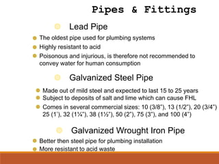 Lead Pipe
Highly resistant to acid
Poisonous and injurious, is therefore not recommended to
convey water for human consumption
Galvanized Wrought Iron Pipe
Better then steel pipe for plumbing installation
More resistant to acid waste
Pipes & Fittings
The oldest pipe used for plumbing systems
Galvanized Steel Pipe
Made out of mild steel and expected to last 15 to 25 years
Subject to deposits of salt and lime which can cause FHL
Comes in several commercial sizes: 10 (3/8”), 13 (1/2”), 20 (3/4”)
25 (1’), 32 (1¼”), 38 (1½”), 50 (2”), 75 (3”), and 100 (4”)
 