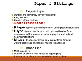 Copper Pipe
Durable and extremely corrosive resistant
Easy to install
K type- heaviest; recommended for underground installations
L type- lighter; available in both rigid and flexible form;
recommended for residential water supply line and radiant
heating installations
Classification:
M type- thinnest; available only in rigid form; for small
water supply lines and radiant heating installations
Smooth interior surface
Brass Pipe
Most expensive
Made of an alloy or zinc (15%) and copper (85%)
Resistant to acids and has a smooth interior surface
Pipes & Fittings
 