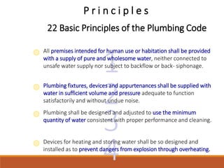 3
2
1
P r i n c i p l e s
All premises intended for human use or habitation shall be provided
with a supply of pure and wholesome water, neither connected to
unsafe water supply nor subject to backflow or back- siphonage.
22 Basic Principles of the Plumbing Code
Plumbing fixtures, devices and appurtenances shall be supplied with
water in sufficient volume and pressure adequate to function
satisfactorily and without undue noise.
Plumbing shall be designed and adjusted to use the minimum
quantity of water consistent with proper performance and cleaning.
4
Devices for heating and storing water shall be so designed and
installed as to prevent dangers from explosion through overheating.
 