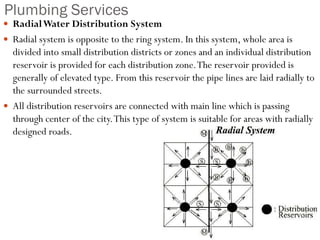 Plumbing Services
 RadialWater Distribution System
 Radial system is opposite to the ring system. In this system, whole area is
divided into small distribution districts or zones and an individual distribution
reservoir is provided for each distribution zone.The reservoir provided is
generally of elevated type. From this reservoir the pipe lines are laid radially to
the surrounded streets.
 All distribution reservoirs are connected with main line which is passing
through center of the city.This type of system is suitable for areas with radially
designed roads.
 
