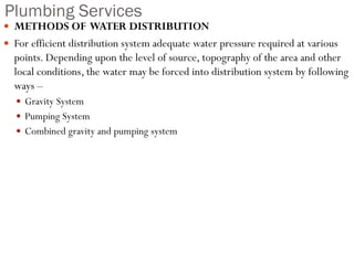 Plumbing Services
 METHODS OF WATER DISTRIBUTION
 For efficient distribution system adequate water pressure required at various
points. Depending upon the level of source, topography of the area and other
local conditions, the water may be forced into distribution system by following
ways –
 Gravity System
 Pumping System
 Combined gravity and pumping system
 