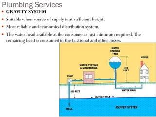Plumbing Services
 GRAVITY SYSTEM
 Suitable when source of supply is at sufficient height.
 Most reliable and economical distribution system.
 The water head available at the consumer is just minimum required.The
remaining head is consumed in the frictional and other losses.
 