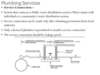 Plumbing Services
 Service Connection –
 System that connects a Public water distribution system (Water main) with
individual or a community’s water distribution system
 Service connection can be made only after obtaining permission from local
authority
 Only a licenced plumber is permitted to install a service connection
 The service connection should be leakage proof
 
