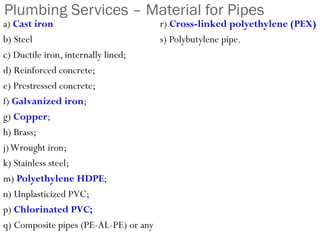 Plumbing Services – Material for Pipes
a) Cast iron
b) Steel
c) Ductile iron, internally lined;
d) Reinforced concrete;
e) Prestressed concrete;
f) Galvanized iron;
g) Copper;
h) Brass;
j)Wrought iron;
k) Stainless steel;
m) Polyethylene HDPE;
n) Unplasticized PVC;
p) Chlorinated PVC;
q) Composite pipes (PE-AL-PE) or any
r) Cross-linked polyethylene (PEX)
s) Polybutylene pipe.
 