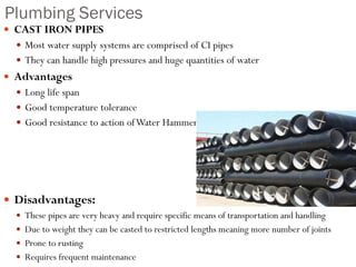 Plumbing Services
 CAST IRON PIPES
 Most water supply systems are comprised of CI pipes
 They can handle high pressures and huge quantities of water
 Advantages
 Long life span
 Good temperature tolerance
 Good resistance to action ofWater Hammer
 Disadvantages:
 These pipes are very heavy and require specific means of transportation and handling
 Due to weight they can be casted to restricted lengths meaning more number of joints
 Prone to rusting
 Requires frequent maintenance
 