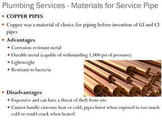 Plumbing Services - Materials for Service Pipe
 COPPER PIPES
 Copper was a material of choice for piping before invention of GI and CI
pipes
 Advantages
 Corrosion-resistant metal
 Durable metal (capable of withstanding 1,000 psi of pressure)
 Lightweight
 Resistant to bacteria
 Disadvantages
 Expensive and can have a threat of theft from site
 Cannot handle extreme heat or cold; pipes burst when exposed to too much
cold or could crack when heated
 