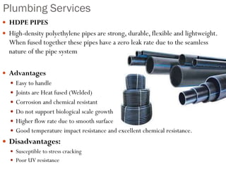 Plumbing Services
 HDPE PIPES
 High-density polyethylene pipes are strong, durable, flexible and lightweight.
When fused together these pipes have a zero leak rate due to the seamless
nature of the pipe system
 Advantages
 Easy to handle
 Joints are Heat fused (Welded)
 Corrosion and chemical resistant
 Do not support biological scale growth
 Higher flow rate due to smooth surface
 Good temperature impact resistance and excellent chemical resistance.
 Disadvantages:
 Susceptible to stress cracking
 Poor UV resistance
 