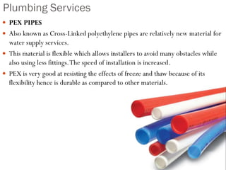 Plumbing Services
 PEX PIPES
 Also known as Cross-Linked polyethylene pipes are relatively new material for
water supply services.
 This material is flexible which allows installers to avoid many obstacles while
also using less fittings.The speed of installation is increased.
 PEX is very good at resisting the effects of freeze and thaw because of its
flexibility hence is durable as compared to other materials.
 