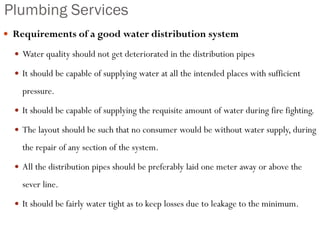 Plumbing Services
 Requirements of a good water distribution system
 Water quality should not get deteriorated in the distribution pipes
 It should be capable of supplying water at all the intended places with sufficient
pressure.
 It should be capable of supplying the requisite amount of water during fire fighting.
 The layout should be such that no consumer would be without water supply, during
the repair of any section of the system.
 All the distribution pipes should be preferably laid one meter away or above the
sever line.
 It should be fairly water tight as to keep losses due to leakage to the minimum.
 
