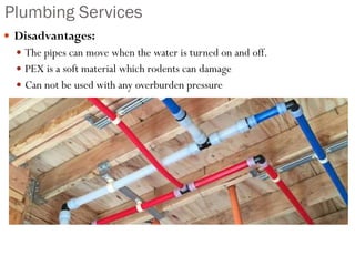Plumbing Services
 Disadvantages:
 The pipes can move when the water is turned on and off.
 PEX is a soft material which rodents can damage
 Can not be used with any overburden pressure
 