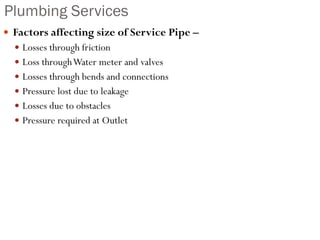 Plumbing Services
 Factors affecting size of Service Pipe –
 Losses through friction
 Loss throughWater meter and valves
 Losses through bends and connections
 Pressure lost due to leakage
 Losses due to obstacles
 Pressure required at Outlet
 