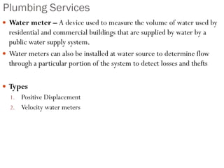Plumbing Services
 Water meter – A device used to measure the volume of water used by
residential and commercial buildings that are supplied by water by a
public water supply system.
 Water meters can also be installed at water source to determine flow
through a particular portion of the system to detect losses and thefts
 Types
1. Positive Displacement
2. Velocity water meters
 