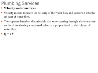 Plumbing Services
 Velocity water meters –
 Velocity meters measure the velocity of the water flow and convert it into the
amount of water flow.
 They operate based on the principle that water passing through a known cross-
sectional area having a measured velocity is proportional to the volume of
water flow.
 Q = aV
 