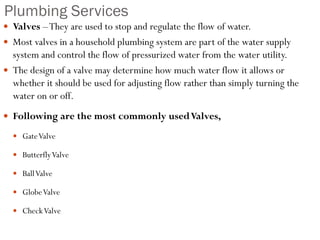Plumbing Services
 Valves –They are used to stop and regulate the flow of water.
 Most valves in a household plumbing system are part of the water supply
system and control the flow of pressurized water from the water utility.
 The design of a valve may determine how much water flow it allows or
whether it should be used for adjusting flow rather than simply turning the
water on or off.
 Following are the most commonly usedValves,
 GateValve
 ButterflyValve
 BallValve
 GlobeValve
 CheckValve
 
