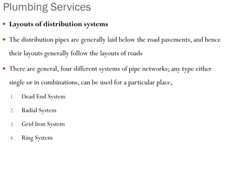 Plumbing Services
 Layouts of distribution systems
 The distribution pipes are generally laid below the road pavements, and hence
their layouts generally follow the layouts of roads
 There are general, four different systems of pipe networks; any type either
single or in combinations, can be used for a particular place,
1. Dead End System
2. Radial System
3. Grid Iron System
4. Ring System
 