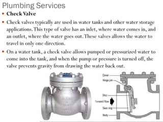 Plumbing Services
 CheckValve
 Check valves typically are used in water tanks and other water storage
applications.This type of valve has an inlet, where water comes in, and
an outlet, where the water goes out.These valves allows the water to
travel in only one direction.
 On a water tank, a check valve allows pumped or pressurized water to
come into the tank, and when the pump or pressure is turned off, the
valve prevents gravity from drawing the water back out.
 