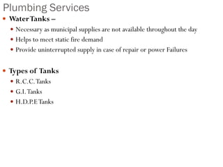 Plumbing Services
 WaterTanks –
 Necessary as municipal supplies are not available throughout the day
 Helps to meet static fire demand
 Provide uninterrupted supply in case of repair or power Failures
 Types of Tanks
 R.C.C.Tanks
 G.I.Tanks
 H.D.P.ETanks
 