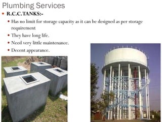 Plumbing Services
 R.C.C.TANKS:-
 Has no limit for storage capacity as it can be designed as per storage
requirement
 They have long life.
 Need very little maintenance.
 Decent appearance.
 