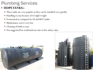 Plumbing Services
 HDPETANKS:-
 These tanks are very popular as they can be installed very quickly
 Handling is easy because of it’s light weight
 Economical as compared to GI and RCC tanks
 Maintenance cost is very low
 Cleaning of tanks is easy
 Not suggested for residential use due to fire safety rules
 
