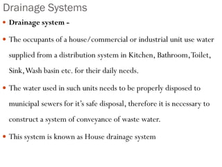 Drainage Systems
 Drainage system -
 The occupants of a house/commercial or industrial unit use water
supplied from a distribution system in Kitchen, Bathroom,Toilet,
Sink,Wash basin etc. for their daily needs.
 The water used in such units needs to be properly disposed to
municipal sewers for it’s safe disposal, therefore it is necessary to
construct a system of conveyance of waste water.
 This system is known as House drainage system
 