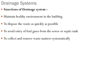 Drainage Systems
 Functions of Drainage system -
 Maintain healthy environment in the building
 To dispose the waste as quickly as possible
 To avoid entry of foul gases from the sewer or septic tank
 To collect and remove waste matters systematically
 