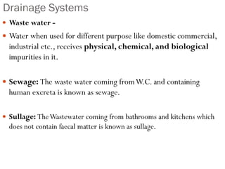 Drainage Systems
 Waste water -
 Water when used for different purpose like domestic commercial,
industrial etc., receives physical, chemical, and biological
impurities in it.
 Sewage: The waste water coming fromW.C. and containing
human excreta is known as sewage.
 Sullage: TheWastewater coming from bathrooms and kitchens which
does not contain faecal matter is known as sullage.
 