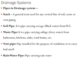 Drainage Systems
 Pipes in Drainage system –
 Stack - A general term used for any vertical line of soil, waste or
vent piping.
 Soil Pipe: It is pipe carrying sewage (Black water) fromW.C.
 Waste Pipe: It is a pipe carrying sullage (Grey water) from
bathrooms, kitchens, sinks, wash basins, etc.
 Vent pipe: Pipe installed for the purpose of ventilation or to carry
foul smell
 RainWater Pipe: Pipe carrying rain water
 