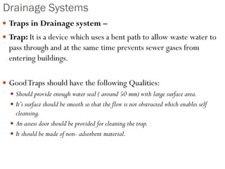 Drainage Systems
 Traps in Drainage system –
 Trap: It is a device which uses a bent path to allow waste water to
pass through and at the same time prevents sewer gases from
entering buildings.
 GoodTraps should have the following Qualities:
 Should provide enough water seal ( around 50 mm) with large surface area.
 It’s surface should be smooth so that the flow is not obstructed which enables self
cleansing.
 An assess door should be provided for cleaning the trap.
 It should be made of non- adsorbent material.
 