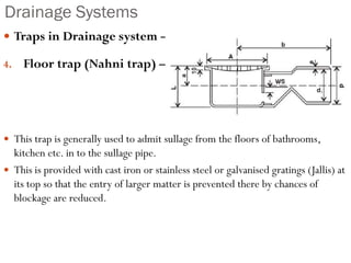 Drainage Systems
 Traps in Drainage system –
4. Floor trap (Nahni trap) –
 This trap is generally used to admit sullage from the floors of bathrooms,
kitchen etc. in to the sullage pipe.
 This is provided with cast iron or stainless steel or galvanised gratings (Jallis) at
its top so that the entry of larger matter is prevented there by chances of
blockage are reduced.
 