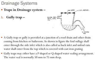Drainage Systems
 Traps in Drainage system –
5. Gully trap –
 A Gully trap or gully is provided at a junction of a roof drain and other drain
coming from kitchen or bathroom.As shown in figure the foul sullage shall
enter through the side inlet which is also called as back inlet and unfoul rain
water shall enter from the top which is covered with cast iron grating.
 Gully traps may either have a P shaped or Q shaped water sealing arrangement.
The water seal is normally 50 mm to 75 mm deep.
 