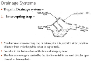 Drainage Systems
 Traps in Drainage system –
7. Intercepting trap –
 Also known as disconnecting trap or interceptor it is provided at the junction
of house drain with the public sewer or septic tank.
 Provided in the last manhole of the house drainage system.
 The domestic sewage is carried by the pipeline to fall in the semi circular open
channel within manhole.
 