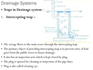 Drainage Systems
 Traps in Drainage system –
7. Intercepting trap –
 The sewage flows to the main sewer through the intercepting trap.
 The primary object of providing intercepting trap is to prevent entry of foul
gases from the public sewer to house drainage.
 It also has an inspection arm which is kept closed by plug.
 The plug is opened for cleaning or inspection of the pipe lines.
 Plug is also called cleaning eye.
 