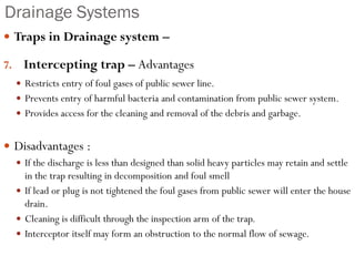 Drainage Systems
 Traps in Drainage system –
7. Intercepting trap – Advantages
 Restricts entry of foul gases of public sewer line.
 Prevents entry of harmful bacteria and contamination from public sewer system.
 Provides access for the cleaning and removal of the debris and garbage.
 Disadvantages :
 If the discharge is less than designed than solid heavy particles may retain and settle
in the trap resulting in decomposition and foul smell
 If lead or plug is not tightened the foul gases from public sewer will enter the house
drain.
 Cleaning is difficult through the inspection arm of the trap.
 Interceptor itself may form an obstruction to the normal flow of sewage.
 