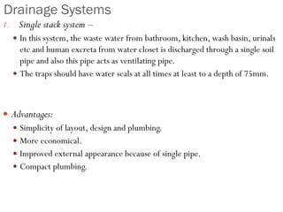Drainage Systems
1. Single stack system –
 In this system, the waste water from bathroom, kitchen, wash basin, urinals
etc and human excreta from water closet is discharged through a single soil
pipe and also this pipe acts as ventilating pipe.
 The traps should have water seals at all times at least to a depth of 75mm.
 Advantages:
 Simplicity of layout, design and plumbing.
 More economical.
 Improved external appearance because of single pipe.
 Compact plumbing.
 