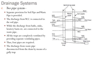 Drainage Systems
4. Two pipe system–
 Separate provision for Soil Pipe andWaste
Pipe is provided.
 The discharge fromW.C. is connected to
the soil pipe.
 While the discharge from baths, sinks,
lavatory basin etc. are connected to the
waste pipe.
 All the traps are completely ventilated by
providing separate ventilating pipes.
 Thus, four pipes are required.
 The discharge from waste pipe
disconnected from the drain by means of a
gully trap
 