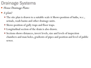 Drainage Systems
 House Drainage Plans:
 A plan?
 The site plan is drawn to a suitable scale it Shows position of baths, w.c.,
urinals, wash basins and other drainage units.
 Shows position of gully traps and floor traps.
 Longitudinal section of the drain is also drawn.
 Sections shows distances, invert levels, size and levels of inspection
chambers and man holes, gradients of pipes and position and level of public
sewer.
 