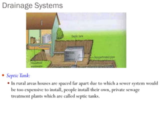 Drainage Systems
 SepticTank:
 In rural areas houses are spaced far apart due to which a sewer system would
be too expensive to install, people install their own, private sewage
treatment plants which are called septic tanks.
 